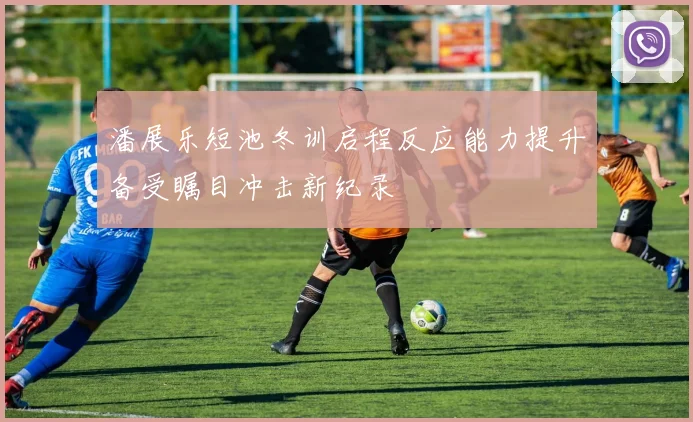 潘展乐短池冬训启程反应能力提升备受瞩目冲击新纪录