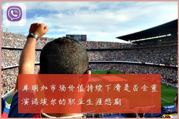 库明加市场价值持续下滑是否会重演诺埃尔的职业生涯悲剧
