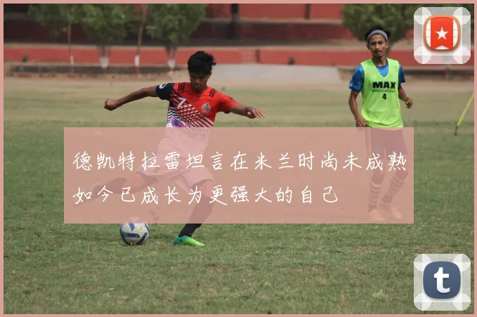德凯特拉雷坦言在米兰时尚未成熟如今已成长为更强大的自己