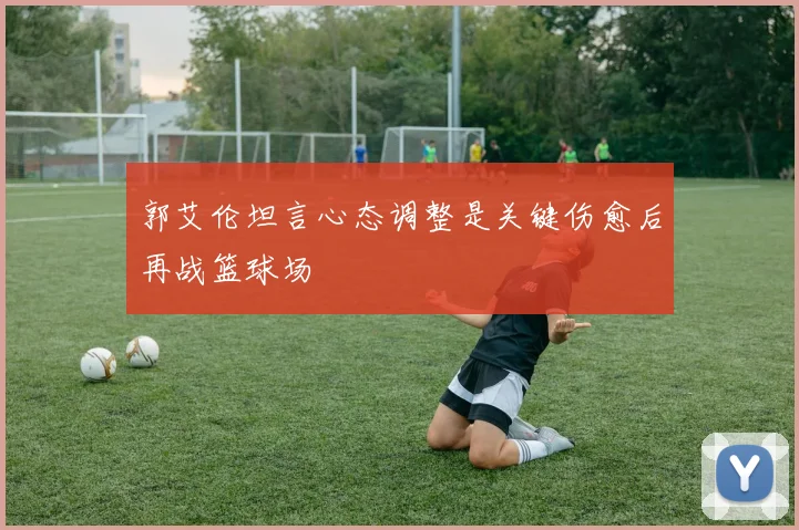 郭艾伦坦言心态调整是关键伤愈后再战篮球场