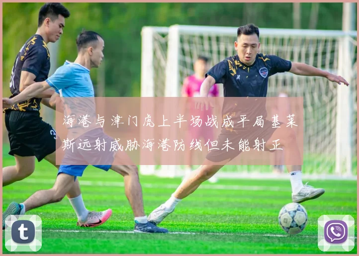 海港与津门虎上半场战成平局基莱斯远射威胁海港防线但未能射正