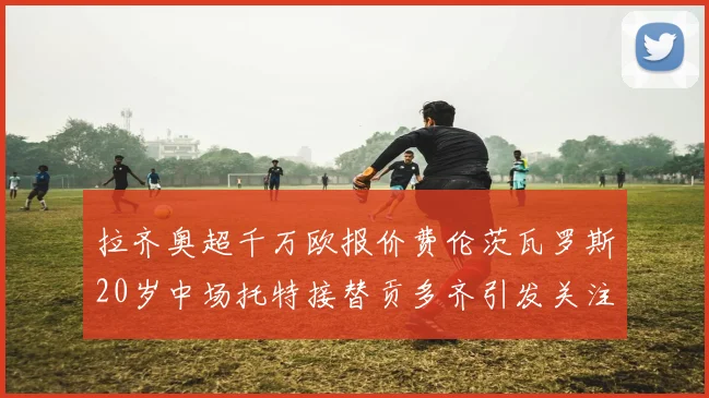 拉齐奥超千万欧报价费伦茨瓦罗斯20岁中场托特接替贡多齐引发关注