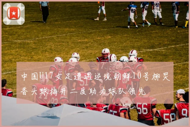 中国U17女足遭遇逆境朝鲜10号柳炅香头球梅开二度助力球队领先