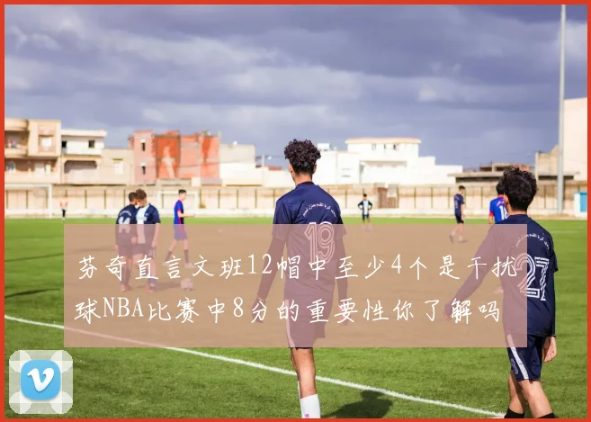 芬奇直言文班12帽中至少4个是干扰球NBA比赛中8分的重要性你了解吗
