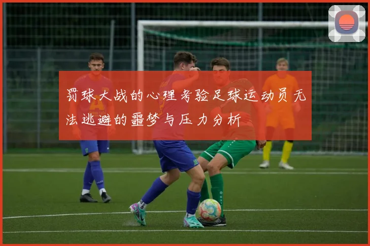 罚球大战的心理考验足球运动员无法逃避的噩梦与压力分析