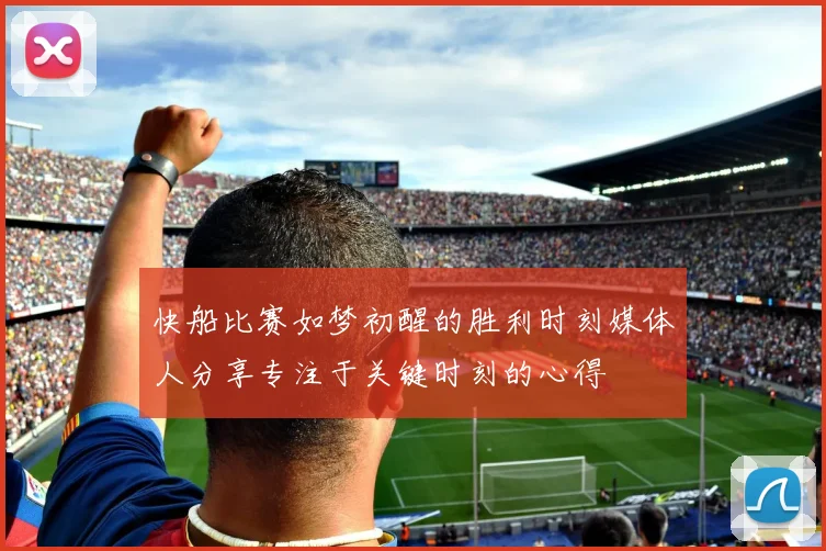 快船比赛如梦初醒的胜利时刻媒体人分享专注于关键时刻的心得