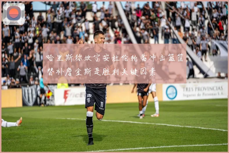 哈里斯称坎宁安杜伦轮番冲击篮筐替补詹金斯是胜利关键因素