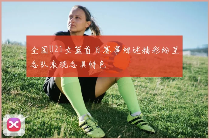 全国U21女篮首日赛事综述精彩纷呈各队表现各具特色