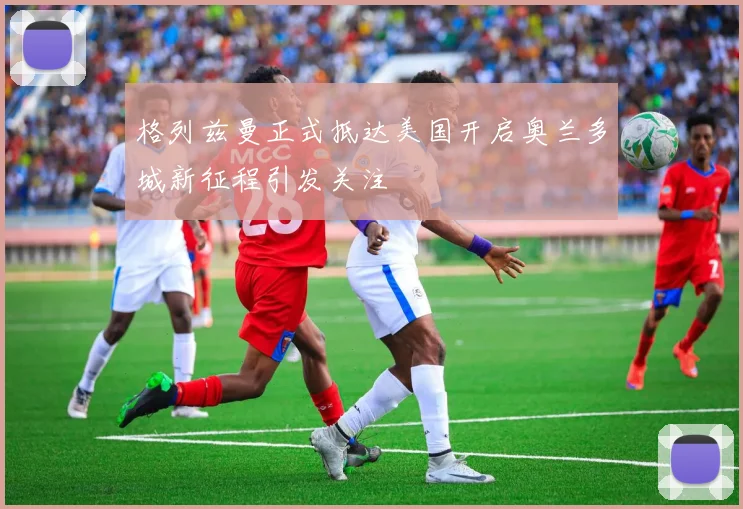 格列兹曼正式抵达美国开启奥兰多城新征程引发关注