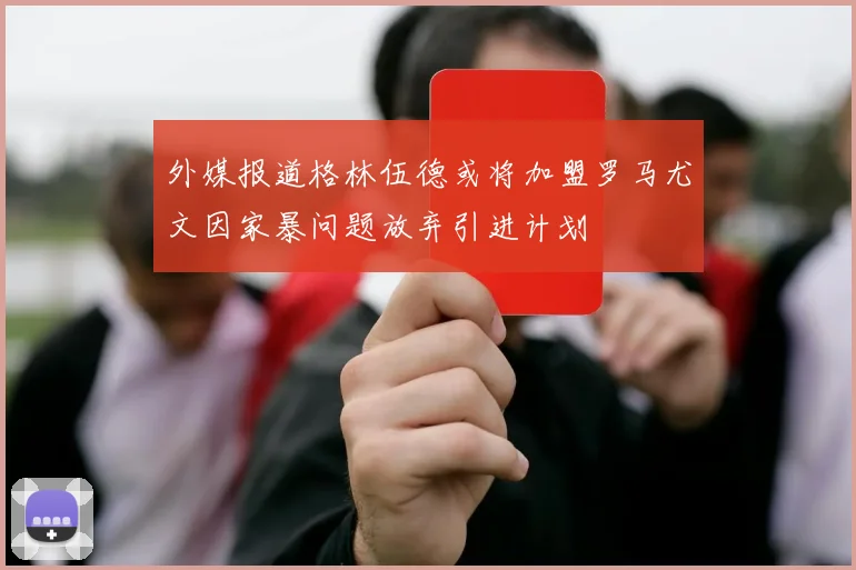 外媒报道格林伍德或将加盟罗马尤文因家暴问题放弃引进计划