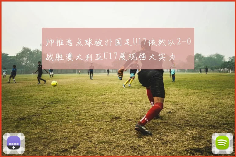 帅惟浩点球被扑国足U17依然以2-0战胜澳大利亚U17展现强大实力