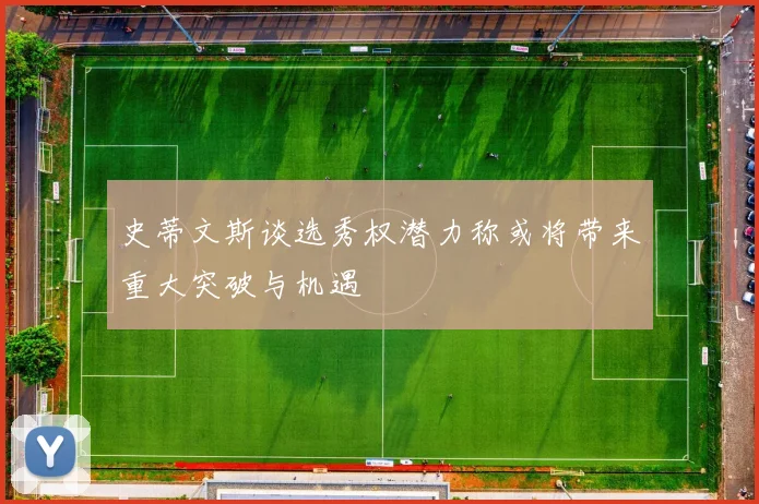史蒂文斯谈选秀权潜力称或将带来重大突破与机遇